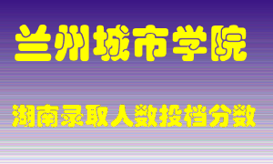 兰州城市学院在湖南历年招生计划录取人数投档分数