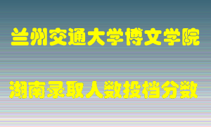 兰州交通大学博文学院在湖南历年招生计划录取人数投档分数