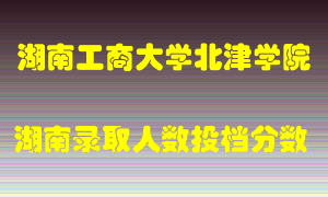 湖南工商大学北津学院在湖南历年招生计划录取人数投档分数