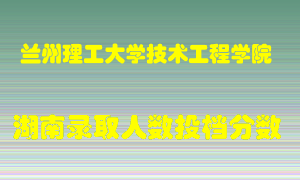 兰州理工大学技术工程学院在湖南历年招生计划录取人数投档分数